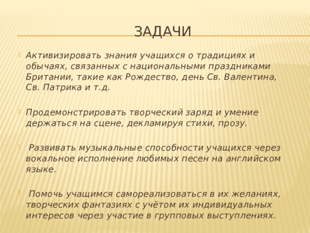 Задачи Активизировать знания учащихся о традициях и обычаях, связанных с национальными праздниками Британии, такие как Рождество, день Св. Валентина, Св. Патрика и т.д. Продемонстрировать творческий заряд и умение держаться на сцене, декламируя стихи, прозу.  Развивать музыкальные способности учащихся через вокальное исполнение любимых песен на английском языке.  Помочь учащимся самореализоваться в их желаниях, творческих фантазиях с учётом их индивидуальных интересов через участие в групповых выступлениях. 