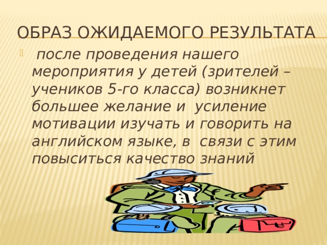 Образ ожидаемого результата  после проведения нашего мероприятия у детей (зрителей – учеников 5-го класса) возникнет большее желание и усиление мотивации изучать и говорить на английском языке, в связи с этим повыситься качество знаний 