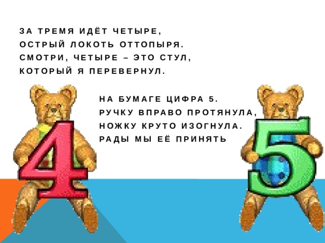 За тремя идёт четыре, Острый локоть оттопыря. Смотри, четыре – это стул, Который я перевернул. На бумаге цифра 5. Ручку вправо протянула, Ножку круто изогнула. Рады мы её принять 