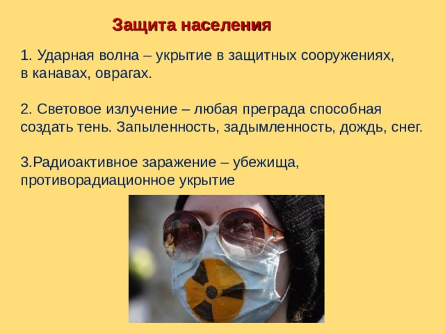  Защита населения  1. Ударная волна – укрытие в защитных сооружениях, в канавах, оврагах. 2. Световое излучение – любая преграда способная создать тень. Запыленность, задымленность, дождь, снег. 3.Радиоактивное заражение – убежища, противорадиационное укрытие 