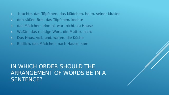  brachte, das Töpfchen, das Mädchen, heim, seiner Mutter den süßen Brei, das Töpfchen, kochte das Mädchen, einmal, war, nicht, zu Hause Wußte, das richtige Wort, die Mutter, nicht Das Haus, voll, und, waren, die Küche Endlich, das Mädchen, nach Hause, kam In which order should the arrangement of words be in a sentence? 