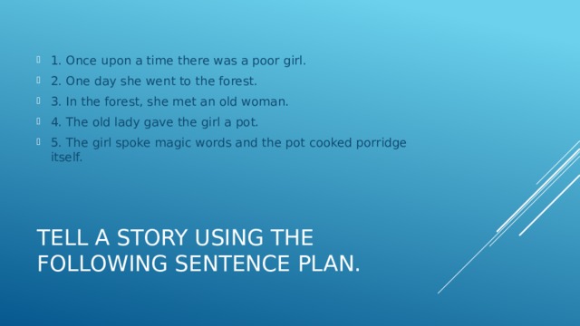 1. Once upon a time there was a poor girl. 2. One day she went to the forest. 3. In the forest, she met an old woman. 4. The old lady gave the girl a pot. 5. The girl spoke magic words and the pot cooked porridge itself. Tell a story using the following sentence plan. 
