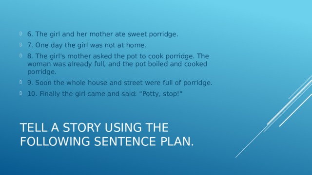 6. The girl and her mother ate sweet porridge. 7. One day the girl was not at home. 8. The girl's mother asked the pot to cook porridge. The woman was already full, and the pot boiled and cooked porridge. 9. Soon the whole house and street were full of porridge. 10. Finally the girl came and said: 