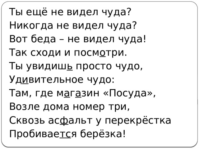 Ты ещё не видел чуда? Никогда не видел чуда? Вот беда – не видел чуда! Так сходи и посм о три. Ты увидиш ь просто чудо, Уд и вительное чудо: Там, где м а г а зин «Посуда», Возле дома номер три, Сквозь ас ф альт у перекрёстка Пробивае тс я берёзка! 