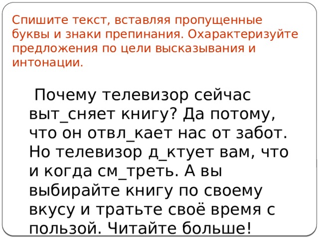 Спишите текст, вставляя пропущенные буквы и знаки препинания. Охарактеризуйте предложения по цели высказывания и интонации.  Почему телевизор сейчас выт_сняет книгу? Да потому, что он отвл_кает нас от забот. Но телевизор д_ктует вам, что и когда см_треть. А вы выбирайте книгу по своему вкусу и тратьте своё время с пользой. Читайте больше! 