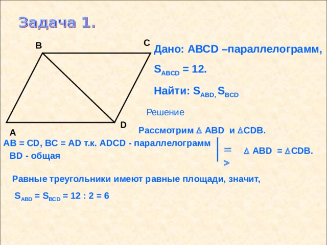 С В Дано: АВС D –параллелограмм, S ABCD = 12. Найти: S ABD , S BCD Решение D Рассмотрим   ABD и  CDB . А АВ = С D , ВС = А D т.к. ADCD - параллелограмм     ABD  =   CDB . В D - общая Равные треугольники имеют равные площади, значит,  S ABD = S BCD = 12 : 2 = 6 