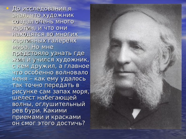 До исследования я знал, что художник создал очень много картин, и что они находятся во многих картинных галереях мира. Но мне предстояло узнать где жил и учился художник, с кем дружил, а главное что особенно волновало меня – как ему удалось так точно передать в рисунке сам запах моря, шелест набегающей волны, оглушительный рев бури. Какими приемами и красками он смог этого достичь? 