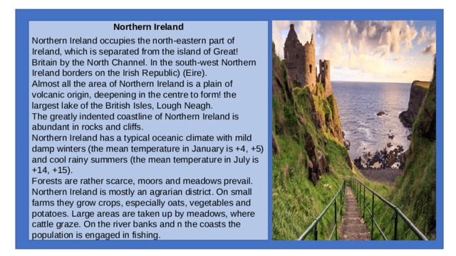 Northern Ireland Northern Ireland occupies the north-eastern part of Ireland, which is separated from the island of Great! Britain by the North Channel. In the south-west Northern Ireland borders on the Irish Republic) (Eire). Almost all the area of Northern Ireland is a plain of volcanic origin, deepening in the centre to form! the largest lake of the British Isles, Lough Neagh. The greatly indented coastline of Northern Ireland is abundant in rocks and cliffs. Northern Ireland has a typical oceanic climate with mild damp winters (the mean temperature in January is +4, +5) and cool rainy summers (the mean temperature in July is +14, +15). Forests are rather scarce, moors and meadows prevail. Northern Ireland is mostly an agrarian district. On small farms they grow crops, especially oats, vegetables and potatoes. Large areas are taken up by meadows, where cattle graze. On the river banks and n the coasts the population is engaged in fishing. 