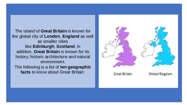 The island of  Great Britain  is known for the global city of  London ,  England  as well as smaller cities like  Edinburgh ,  Scotland . In addition,  Great Britain  is known for its history, historic architecture and natural environment.  The following is a list of  ten geographic facts  to know about Great Britain: 