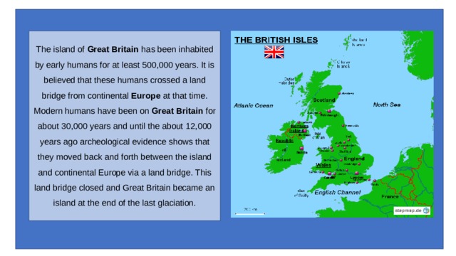 The island of  Great Britain  has been inhabited by early humans for at least 500,000 years. It is believed that these humans crossed a land bridge from continental  Europe  at that time.  Modern humans have been on  Great Britain  for about 30,000 years and until the about 12,000 years ago archeological evidence shows that they moved back and forth between the island and continental Europe via a land bridge. This land bridge closed and Great Britain became an island at the end of the last glaciation. 