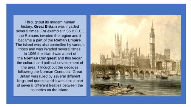 Throughout its modern human history,  Great Britain  was invaded several times. For example in 55 B.C.E., the Romans invaded the region and it became a part of the  Roman Empire . The island was also controlled by various tribes and was invaded several times.  In 1066 the island was a part of the  Norman Conquest  and this began the cultural and political development of the area. Throughout the decades following the Norman Conquest, Great Britain was ruled by several different kings and queens and it was also a part of several different treaties between the countries on the island. 