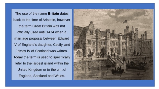 The use of the name  Britain  dates back to the time of Aristotle, however the term Great Britain was not officially used until 1474 when a marriage proposal between Edward IV of England's daughter, Cecily, and James IV of Scotland was written.  Today the term is used to specifically refer to the largest island within the United Kingdom or to the unit of England, Scotland and Wales. 