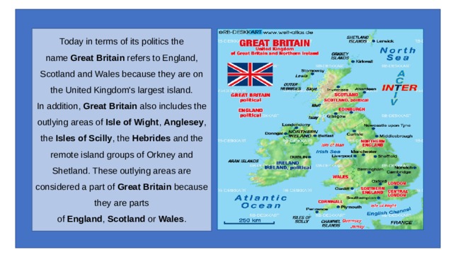 Today in terms of its politics the name  Great Britain  refers to England, Scotland and Wales because they are on the United Kingdom's largest island.  In addition,  Great Britain  also includes the outlying areas of  Isle of Wight ,  Anglesey , the  Isles of Scilly , the  Hebrides  and the remote island groups of Orkney and Shetland. These outlying areas are considered a part of  Great Britain  because they are parts of  England ,  Scotland  or  Wales . 