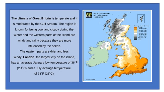 The  climate  of  Great Britain  is temperate and it is moderated by the Gulf Stream. The region is known for being cool and cloudy during the winter and the western parts of the island are windy and rainy because they are more influenced by the ocean.  The eastern parts are drier and less windy.  London , the largest city on the island, has an average January low temperature of 36˚F (2.4˚C) and a July average temperature of 73˚F (23˚C). 