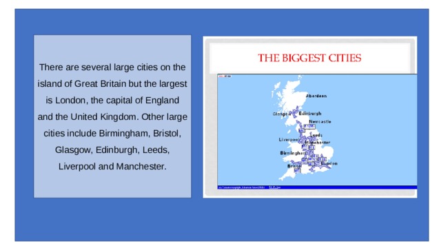 There are several large cities on the island of Great Britain but the largest is London, the capital of England and the United Kingdom. Other large cities include Birmingham, Bristol, Glasgow, Edinburgh, Leeds, Liverpool and Manchester. 