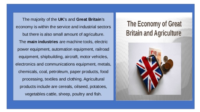 The majority of the  UK 's and  Great Britain 's economy is within the service and industrial sectors but there is also small amount of agriculture.  The  main industries  are machine tools, electric power equipment, automation equipment, railroad equipment, shipbuilding, aircraft, motor vehicles, electronics and communications equipment, metals, chemicals, coal, petroleum, paper products, food processing, textiles and clothing. Agricultural products include are cereals, oilseed, potatoes, vegetables cattle, sheep, poultry and fish. 