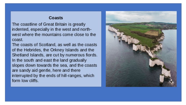 Coasts The coastline of Great Britain is greatly indented, especially in the west and north-west where the moun­tains come close to the coast. The coasts of Scotland, as well as the coasts of the Hebrides, the Orkney Islands and the Shetland Islands, are cut by numer­ous fiords. In the south and east the land gradually slopes down towards the sea, and the coasts are sandy aid gentle, here and there interrupted by the ends of hill-ranges, which form low cliffs. 