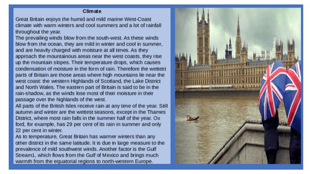 Climate Great Britain enjoys the humid and mild marine West-Coast climate with warm winters and cool sum­mers and a lot of rainfall throughout the year. The prevailing winds blow from the south-west. As these winds blow from the ocean, they are mild in winter and cool in summer, and are heavily charged with moisture at all times. As they approach the moun­tainous areas near the west coasts, they rise up the mountain slopes. Their temperature drops, which causes condensation of moisture in the form of rain. Therefore the wettest parts of Britain are those areas where high mountains lie near the west coast: the western Highlands of Scotland, the Lake District and North Wales. The eastern part of Britain is said to be in the rain-shadow, as the winds lose most of their moisture in their passage over the highlands of the west. All parts of the British Isles receive rain at any time of the year. Still autumn and winter are the wettest seasons, except in the Thames District, where most rain falls in the summer half of the year. Ox­ford, for example, has 29 per cent of its rain in summer and only 22 per cent in winter. As to temperature, Great Britain has warmer win­ters than any other district in the same latitude. It is due in large measure to the prevalence of mild south­west winds. Another factor is the Gulf Stream1, which flows from the Gulf of Mexico and brings much warmth from the equatorial regions to north-west­ern Europe. 