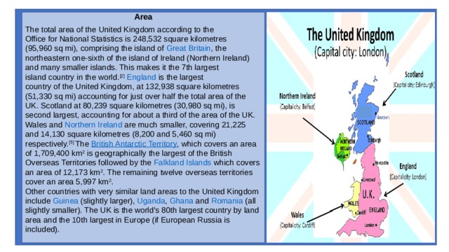 Area  The total area of the United Kingdom according to the  Office for National Statistics  is 248,532 square kilometres (95,960 sq mi), comprising the island of  Great Britain , the northeastern one-sixth of the island of Ireland (Northern Ireland) and many smaller islands. This makes it the 7th largest  island country  in the world. [2]   England  is the largest  country of the United Kingdom , at 132,938 square kilometres (51,330 sq mi) accounting for just over half the total area of the UK.  Scotland  at 80,239 square kilometres (30,980 sq mi), is second largest, accounting for about a third of the area of the UK.  Wales  and  Northern Ireland  are much smaller, covering 21,225 and 14,130 square kilometres (8,200 and 5,460 sq mi) respectively. [5]  The  British Antarctic Territory , which covers an area of 1,709,400 km 2  is geographically the largest of the British Overseas Territories followed by the  Falkland Islands  which covers an area of 12,173 km 2 . The remaining twelve overseas territories cover an area 5,997 km 2 . Other countries with very similar land areas to the United Kingdom include  Guinea  (slightly larger),  Uganda ,  Ghana  and  Romania  (all slightly smaller). The UK is the world's 80th largest country by land area and the 10th largest in Europe (if European Russia is included). 