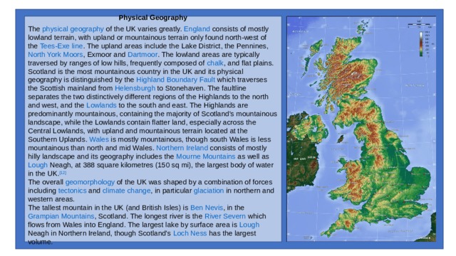 Physical Geography  The  physical geography  of the UK varies greatly.  England  consists of mostly lowland terrain, with upland or mountainous terrain only found north-west of the  Tees-Exe line . The upland areas include the  Lake District , the  Pennines ,  North York Moors ,  Exmoor  and  Dartmoor . The lowland areas are typically traversed by ranges of low hills, frequently composed of  chalk , and flat plains.  Scotland  is the most mountainous country in the UK and its physical geography is distinguished by the  Highland Boundary Fault  which traverses the Scottish mainland from  Helensburgh  to  Stonehaven . The faultline separates the two distinctively different regions of the  Highlands  to the north and west, and the  Lowlands  to the south and east. The Highlands are predominantly mountainous, containing the majority of Scotland's mountainous landscape, while the Lowlands contain flatter land, especially across the  Central Lowlands , with upland and mountainous terrain located at the  Southern Uplands .  Wales  is mostly mountainous, though  south Wales  is less mountainous than  north  and  mid Wales .  Northern Ireland  consists of mostly hilly landscape and its geography includes the  Mourne Mountains  as well as  Lough Neagh , at 388 square kilometres (150 sq mi), the largest body of water in the UK. [12] The overall  geomorphology  of the UK was shaped by a combination of forces including  tectonics  and  climate change , in particular  glaciation  in northern and western areas. The tallest mountain in the UK (and British Isles) is  Ben Nevis , in the  Grampian Mountains , Scotland. The longest river is the  River Severn  which flows from  Wales  into England. The largest lake by surface area is  Lough Neagh  in Northern Ireland, though Scotland's  Loch Ness  has the largest volume. 