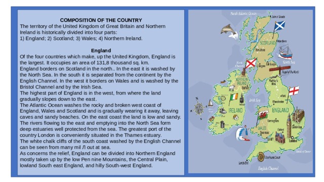 COMPOSITION OF THE COUNTRY The territory of the United Kingdom of Great Brit­ain and Northern Ireland is historically divided into four parts: 1) England; 2) Scotland; 3) Wales; 4) Northern Ireland.   England Of the four countries which make, up the United Kingdom, England is the largest. It occupies an area of 131,8 thousand sq. km. England borders on Scotland in the north.. In the east it is washed by the North Sea. In the south it is separated from the continent by the English Chan­nel. In the west it borders on Wales and is washed by the Bristol Channel and by the Irish Sea. The highest part of England is in the west, from where the land gradually slopes down to the east. The Atlantic Ocean washes the rocky and broken west coast of England, Wales and Scotland and is gradually wearing it away, leaving caves and sandy beaches. On the east coast the land is low and sandy. The rivers flowing to the east and emptying into the North Sea form deep estuaries well protected from the sea. The greatest port of the country Lon­don is conveniently situated in the Thames estuary. The white chalk cliffs of the south coast washed by the English Channel can be seen from many mil Л out at sea. As concerns the relief, England can be divided into Northern England mostly taken up by the low Pen nine Mountains, the Central Plain, lowland South east England, and hilly South-west England. 
