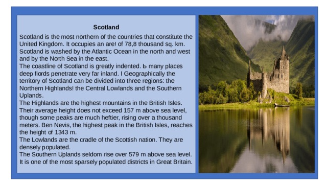 Scotland Scotland is the most northern of the countries that constitute the United Kingdom. It occupies an are! of 78,8 thousand sq. km. Scotland is washed by the Atlantic Ocean in the north and west and by the North Sea in the east. The coastline of Scotland is greatly indented. Ь many places deep fiords penetrate very far inland. I Geographically the territory of Scotland can be divided into three regions: the Northern Highlands! the Central Lowlands and the Southern Uplands. The Highlands are the highest mountains in the British Isles. Their average height does not exceed 157 m above sea level, though some peaks are much heftier, rising over a thousand meters. Ben Nevis, the highest peak in the British Isles, reaches the height of 1343 m. The Lowlands are the cradle of the Scottish na­tion. They are densely populated. The Southern Uplands seldom rise over 579 m above sea level. It is one of the most sparsely populated districts in Great Britain. 