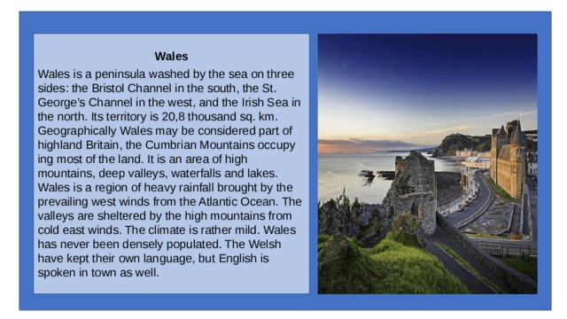 Wales Wales is a peninsula washed by the sea on three sides: the Bristol Channel in the south, the St. George's Channel in the west, and the Irish Sea in the north. Its territory is 20,8 thousand sq. km. Geographically Wales may be considered part of highland Britain, the Cumbrian Mountains occupy­ing most of the land. It is an area of high mountains, deep valleys, waterfalls and lakes. Wales is a region of heavy rainfall brought by the prevailing west winds from the Atlantic Ocean. The valleys are sheltered by the high mountains from cold east winds. The climate is rather mild. Wales has never been densely populated. The Welsh have kept their own language, but English is spoken in town as well. 
