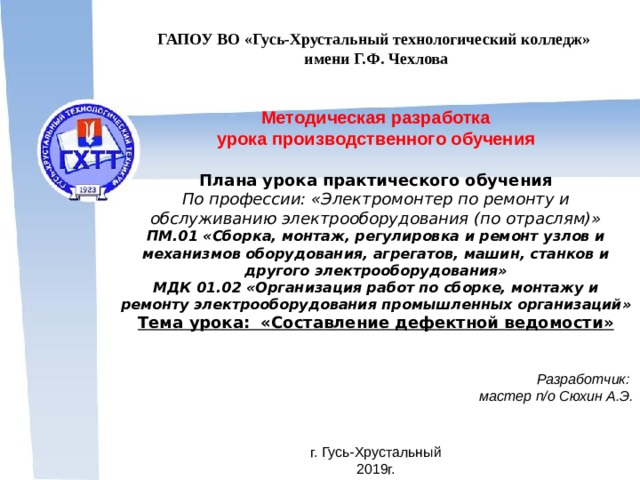 ГАПОУ ВО «Гусь-Хрустальный технологический колледж» имени Г.Ф. Чехлова Методическая разработка урока производственного обучения Плана урока практического обучения По профессии: «Электромонтер по ремонту и обслуживанию электрооборудования (по отраслям)» ПМ.01 «Сборка, монтаж, регулировка и ремонт узлов и механизмов оборудования, агрегатов, машин, станков и другого электрооборудования» МДК 01.02 «Организация работ по сборке, монтажу и ремонту электрооборудования промышленных организаций» Тема урока: «Составление дефектной ведомости»  Разработчик: мастер п/о  Сюхин А.Э.   г. Гусь-Хрустальный 2019г.