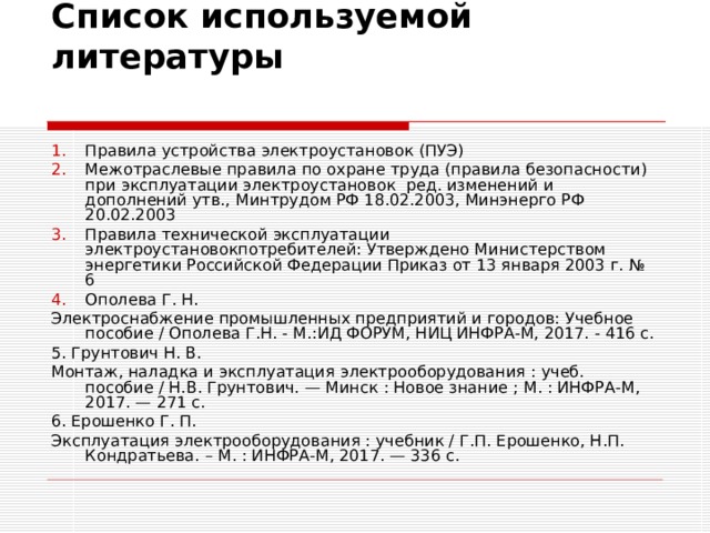 Список используемой литературы   Правила устройства электроустановок (ПУЭ) Межотраслевые правила по охране труда (правила безопасности) при эксплуатации электроустановок ред. изменений и дополнений утв., Минтрудом РФ 18.02.2003, Минэнерго РФ 20.02.2003 Правила технической эксплуатации электроустановокпотребителей: Утверждено Министерством энергетики Российской Федерации Приказ от 13 января 2003 г. № 6 Ополева Г. Н. Электроснабжение промышленных предприятий и городов: Учебное пособие / Ополева Г.Н. - М.:ИД ФОРУМ, НИЦ ИНФРА-М, 2017. - 416 с. 5. Грунтович Н. В. Монтаж, наладка и эксплуатация электрооборудования : учеб. пособие / Н.В. Грунтович. — Минск : Новое знание ; М. : ИНФРА-М, 2017. — 271 с. 6. Ерошенко Г. П. Эксплуатация электрооборудования : учебник / Г.П. Ерошенко, Н.П. Кондратьева. – М. : ИНФРА-М, 2017. — 336 с.