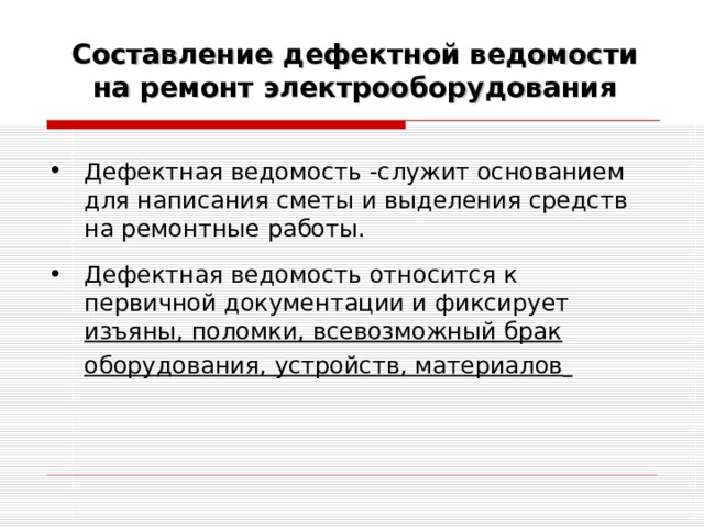 Составление дефектной ведомости на ремонт электрооборудования Дефектная ведомость -служит основанием для написания сметы и выделения средств на ремонтные работы. Дефектная ведомость относится к первичной документации и фиксирует изъяны, поломки, всевозможный брак оборудования, устройств, материалов