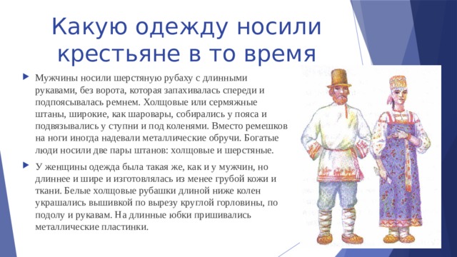 Какую одежду носили крестьяне в то время Мужчины носили шерстяную рубаху с длинными рукавами, без ворота, которая запахивалась спереди и подпоясывалась ремнем. Холщовые или сермяжные штаны, широкие, как шаровары, собирались у пояса и подвязывались у ступни и под коленями. Вместо ремешков на ноги иногда надевали металлические обручи. Богатые люди носили две пары штанов: холщовые и шерстяные. У женщины одежда была такая же, как и у мужчин, но длиннее и шире и изготовлялась из менее грубой кожи и ткани. Белые холщовые рубашки длиной ниже колен украшались вышивкой по вырезу круглой горловины, по подолу и рукавам. На длинные юбки пришивались металлические пластинки. 