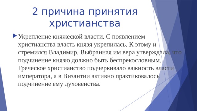 2 причина принятия христианства Укрепление княжеской власти. С появлением христианства власть князя укрепилась. К этому и стремился Владимир. Выбранная им вера утверждала, что подчинение князю должно быть беспрекословным. Греческое христианство подчеркивало важность власти императора, а в Византии активно практиковалось подчинение ему духовенства. 