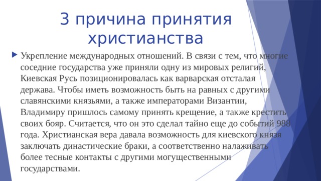 3 причина принятия христианства Укрепление международных отношений. В связи с тем, что многие соседние государства уже приняли одну из мировых религий, Киевская Русь позиционировалась как варварская отсталая держава. Чтобы иметь возможность быть на равных с другими славянскими князьями, а также императорами Византии, Владимиру пришлось самому принять крещение, а также крестить своих бояр. Считается, что он это сделал тайно еще до событий 988 года. Христианская вера давала возможность для киевского князя заключать династические браки, а соответственно налаживать более тесные контакты с другими могущественными государствами. 