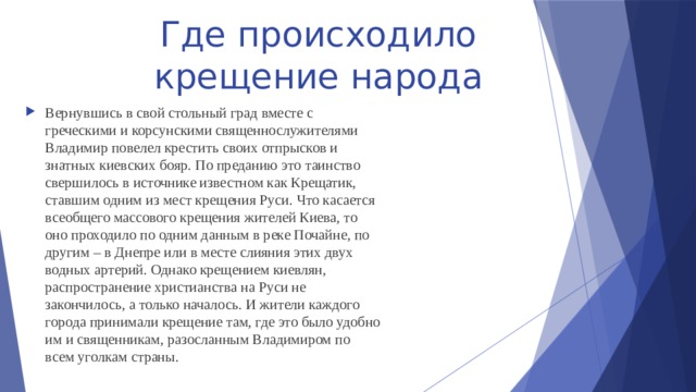 Где происходило крещение народа Вернувшись в свой стольный град вместе с греческими и корсунскими священнослужителями Владимир повелел крестить своих отпрысков и знатных киевских бояр. По преданию это таинство свершилось в источнике известном как Крещатик, ставшим одним из мест крещения Руси. Что касается всеобщего массового крещения жителей Киева, то оно проходило по одним данным в реке Почайне, по другим – в Днепре или в месте слияния этих двух водных артерий. Однако крещением киевлян, распространение христианства на Руси не закончилось, а только началось. И жители каждого города принимали крещение там, где это было удобно им и священникам, разосланным Владимиром по всем уголкам страны. 
