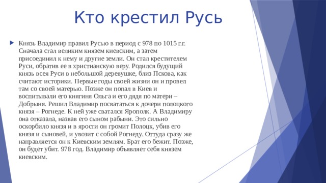 Кто крестил Русь Князь Владимир правил Русью в период с 978 по 1015 г.г. Сначала стал великим князем киевским, а затем присоединил к нему и другие земли. Он стал крестителем Руси, обратив ее в христианскую веру. Родился будущий князь всея Руси в небольшой деревушке, близ Пскова, как считают историки. Первые годы своей жизни он и провел там со своей матерью. Позже он попал в Киев и воспитывали его княгиня Ольга и его дядя по матери – Добрыня. Решил Владимир посвататься к дочери полоцкого князя – Рогнеде. К ней уже сватался Ярополк. А Владимиру она отказала, назвав его сыном рабыни. Это сильно оскорбило князя и в ярости он громит Полоцк, убив его князя и сыновей, и увозит с собой Рогнеду. Оттуда сразу же направляется он к Киевским землям. Брат его бежит. Позже, он будет убит. 978 год. Владимир объявляет себя князем киевским. 
