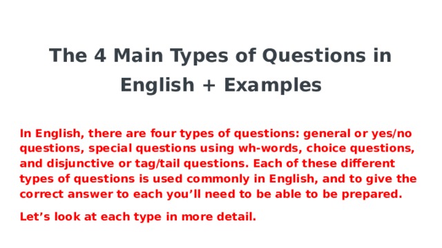 The 4 Main Types of Questions in English + Examples   In English, there are four types of questions: general or yes/no questions, special questions using wh-words, choice questions, and disjunctive or tag/tail questions. Each of these different types of questions is used commonly in English, and to give the correct answer to each you’ll need to be able to be prepared. Let’s look at each type in more detail.  