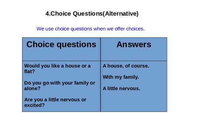  4.Choice Questions(Alternative)  We use choice questions when we offer choices. Choice questions Answers Would you like a house or a flat?  A house, of course.  Do you go with your family or alone?  With my family.  Are you a little nervous or excited? A little nervous. 