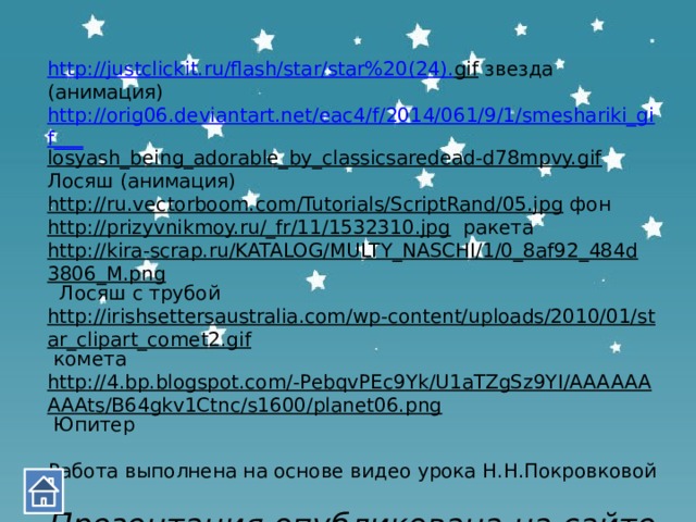 http://justclickit.ru/flash/star/star%20(24). gif  звезда (анимация) http://orig06.deviantart.net/eac4/f/2014/061/9/1/smeshariki_gif___ losyash_being_adorable_by_classicsaredead-d78mpvy.gif  Лосяш (анимация) http://ru.vectorboom.com/Tutorials/ScriptRand/05.jpg  фон http://prizyvnikmoy.ru/_fr/11/1532310.jpg  ракета http://kira-scrap.ru/KATALOG/MULTY_NASCHI/1/0_8af92_484d3806_M.png  Лосяш с трубой http://irishsettersaustralia.com/wp-content/uploads/2010/01/star_clipart_comet2.gif  комета http://4.bp.blogspot.com/-PebqvPEc9Yk/U1aTZgSz9YI/AAAAAAAAAts/B64gkv1Ctnc/s1600/planet06.png  Юпитер Работа выполнена на основе видео урока Н.Н.Покровковой Презентация опубликована на сайте - viki.rdf.ru 