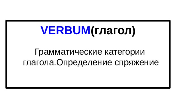 VERBUM (глагол) Грамматические категории  глагола.Определение спряжение 