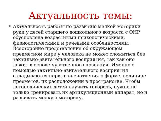 Актуальность темы: Актуальность работы по развитию мелкой моторики руки у детей старшего дошкольного возраста с ОНР обусловлена возрастными психологическими, физиологическими и речевыми особенностями. Всесторонне представление об окружающем предметном мире у человека не может сложиться без тактильно-двигательного восприятия, так как оно лежит в основе чувственного познания. Именно с помощью тактильно-двигательного восприятия складываются первые впечатления о форме, величине предметов, их расположении в пространстве. Чтобы логопедических детей научить говорить, нужно не только тренировать их артикуляционный аппарат, но и развивать мелкую моторику. 