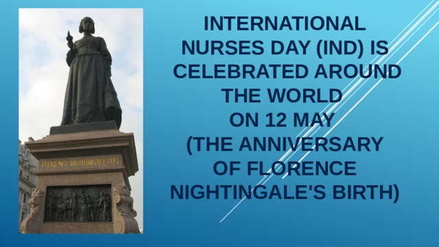 International Nurses Day (IND) is  celebrated around the world  on 12 May  (the anniversary of Florence Nightingale's birth) 
