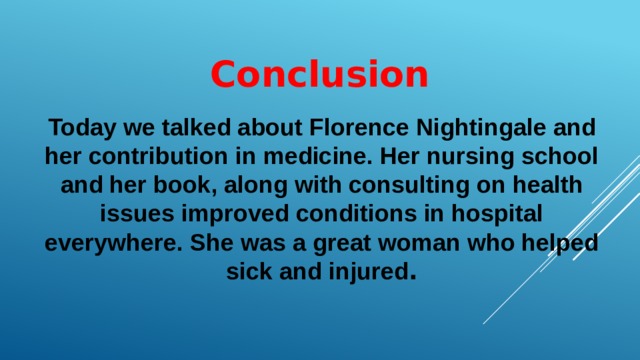 Conclusion Today we talked about Florence Nightingale and her contribution in medicine. Her nursing school and her book, along with consulting on health issues improved conditions in hospital everywhere. She was a great woman who helped sick and injured . 