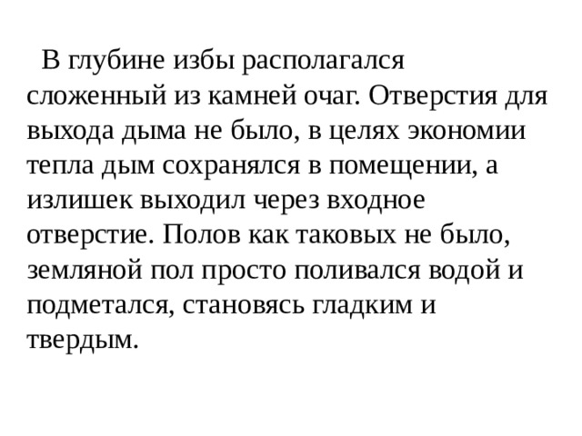  В глубине избы располагался сложенный из камней очаг. Отверстия для выхода дыма не было, в целях экономии тепла дым сохранялся в помещении, а излишек выходил через входное отверстие. Полов как таковых не было, земляной пол просто поливался водой и подметался, становясь гладким и твердым. 