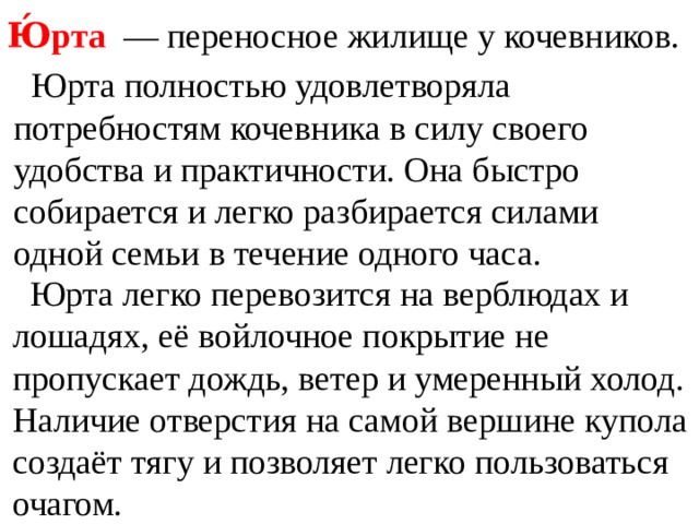 Ю́рта  — переносное жилище у кочевников.  Юрта полностью удовлетворяла потребностям кочевника в силу своего удобства и практичности. Она быстро собирается и легко разбирается силами одной семьи в течение одного часа.  Юрта легко перевозится на верблюдах и лошадях, её войлочное покрытие не пропускает дождь, ветер и умеренный холод. Наличие отверстия на самой вершине купола создаёт тягу и позволяет легко пользоваться очагом. 