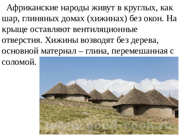  Африканские народы живут в круглых, как шар, глиняных домах (хижинах) без окон. На крыще оставляют вентиляционные отверстия. Хижины возводят без дерева, основной материал – глина, перемешанная с соломой. 