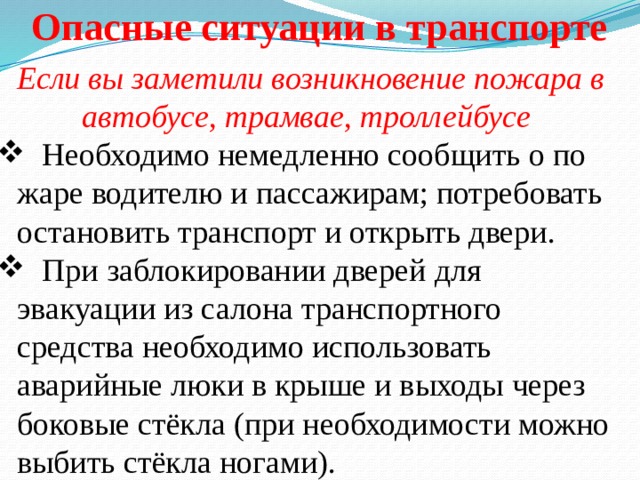 Опасные ситуации в транспорте Если вы заметили возникновение пожара в автобусе, трамвае, троллейбусе  Необходимо немедленно сообщить о по­жаре водителю и пассажирам; потребовать остановить транспорт и открыть двери.  При заблокировании дверей для эвакуации из салона транс­портного средства необходимо использовать аварийные люки в крыше и выходы через боковые стёкла (при необходимости можно выбить стёкла ногами). 