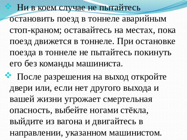  Ни в коем случае не пытайтесь остановить поезд в тоннеле аварийным стоп-краном; оставайтесь на местах, пока поезд движется в тоннеле. При остановке поезда в тоннеле не пытайтесь покинуть его без команды машиниста.  После разрешения на выход откройте двери или, если нет другого выхода и вашей жизни угрожает смертельная опасность, выбейте ногами стёкла, выйдите из вагона и двигайтесь в направлении, указанном машинистом. 