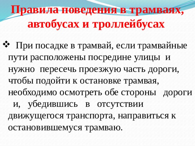 Правила поведения в трамваях, автобусах и троллейбусах  При посадке в трамвай, если трамвайные пути расположены посредине улицы и нужно пересечь проезжую часть дороги, чтобы подойти к остановке трамвая, необходимо осмотреть обе стороны дороги и, убедившись в отсутствии движущегося транспорта, направиться к остановившемуся трамваю. 