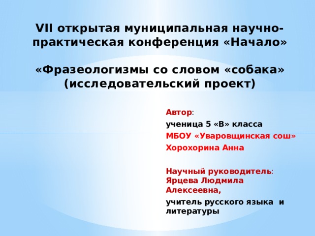 VII открытая муниципальная научно- практическая конференция «Начало»   «Фразеологизмы со словом «собака»  (исследовательский проект) Автор : ученица 5 «В» класса МБОУ «Уваровщинская сош» Хорохорина Анна Научный руководитель : Ярцева Людмила Алексеевна, учитель русского языка и литературы 