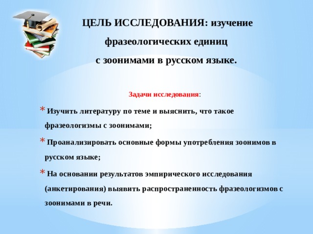 ЦЕЛЬ ИССЛЕДОВАНИЯ: изучение  фразеологических единиц  с зоонимами в русском языке. Задачи исследования :  Изучить литературу по теме и выяснить, что такое фразеологизмы с зоонимами;  Проанализировать основные формы употребления зоонимов в русском языке;  На основании результатов эмпирического исследования (анкетирования) выявить распространенность фразеологизмов с зоонимами в речи.  